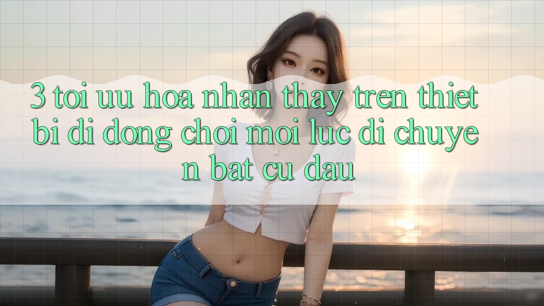 3. Tối Ưu Hóa Nhận thấy Trên Thiết Bị Di Động: Chơi Mọi Lúc, Di chuyển Bất Cứ Đâu
