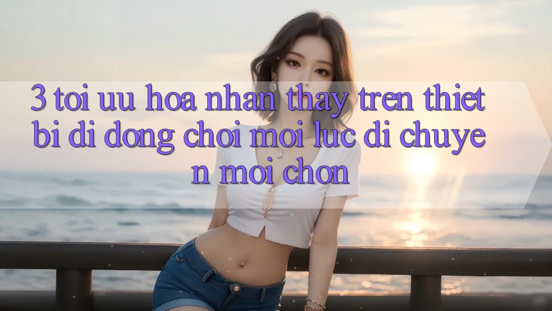 3. Tối Ưu Hóa Nhận thấy Trên Thiết Bị Di Động: Chơi Mọi Lúc, Di chuyển Mọi chốn