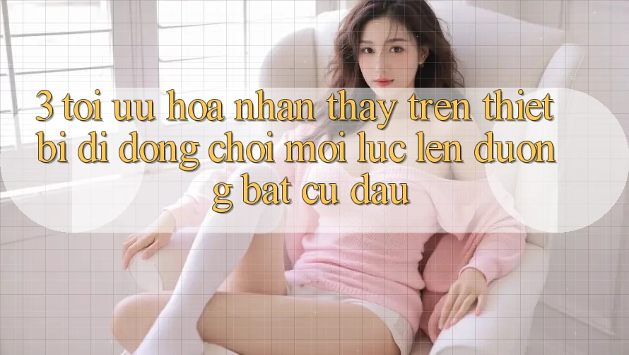 3. Tối Ưu Hóa Nhận thấy Trên Thiết Bị Di Động: Chơi Mọi Lúc, Lên đường Bất Cứ Đâu