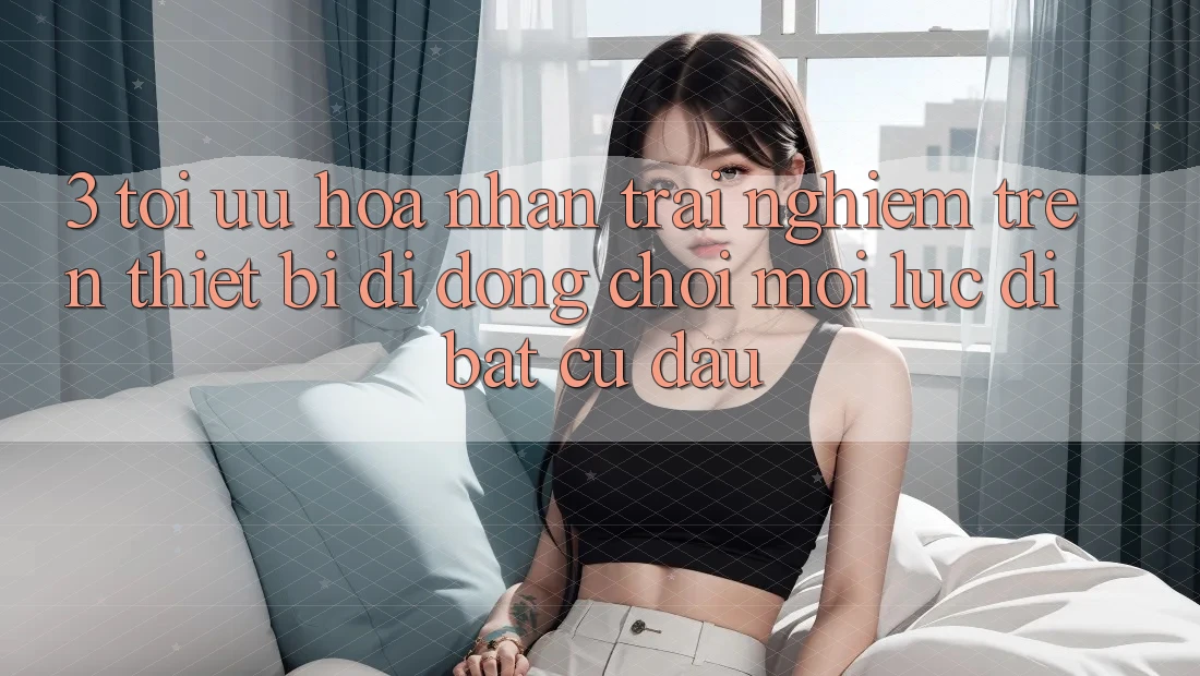 3. Tối Ưu Hóa Nhận trải nghiệm Trên Thiết Bị Di Động: Chơi Mọi Lúc, Đi Bất Cứ Đâu