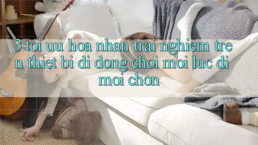 3. Tối Ưu Hóa Nhận trải nghiệm Trên Thiết Bị Di Động: Chơi Mọi Lúc, Đi Mọi chốn 3. Tối Ưu Hóa Nhận trải nghiệm Trên Thiết Bị Di Động: Chơi Mọi Lúc, Đi Mọi chốn