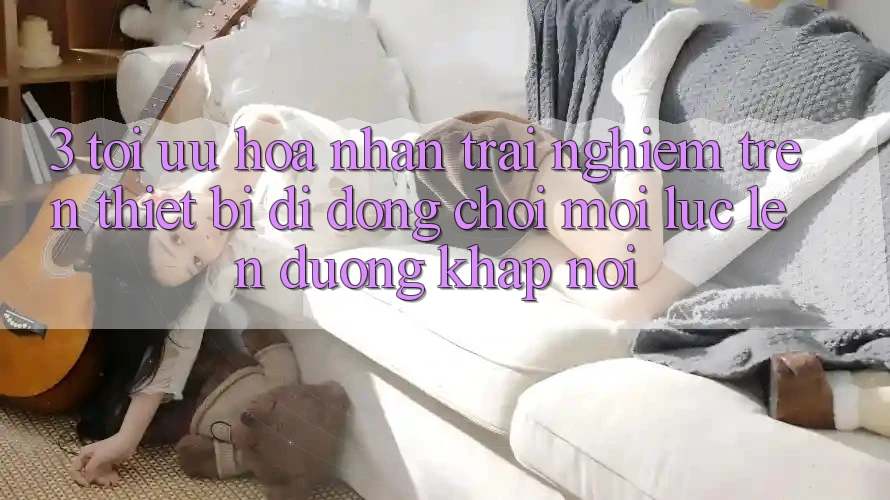 3. Tối Ưu Hóa Nhận trải nghiệm Trên Thiết Bị Di Động: Chơi Mọi Lúc, Lên đường Khắp nơi 3. Tối Ưu Hóa Nhận trải nghiệm Trên Thiết Bị Di Động: Chơi Mọi Lúc, Lên đường Khắp nơi
