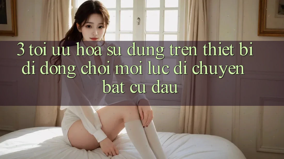 3. Tối Ưu Hóa Sử dụng Trên Thiết Bị Di Động: Chơi Mọi Lúc, Di chuyển Bất Cứ Đâu