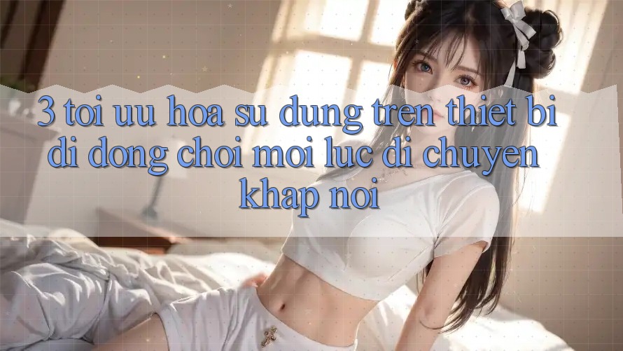 3. Tối Ưu Hóa Sử dụng Trên Thiết Bị Di Động: Chơi Mọi Lúc, Di chuyển Khắp nơi
