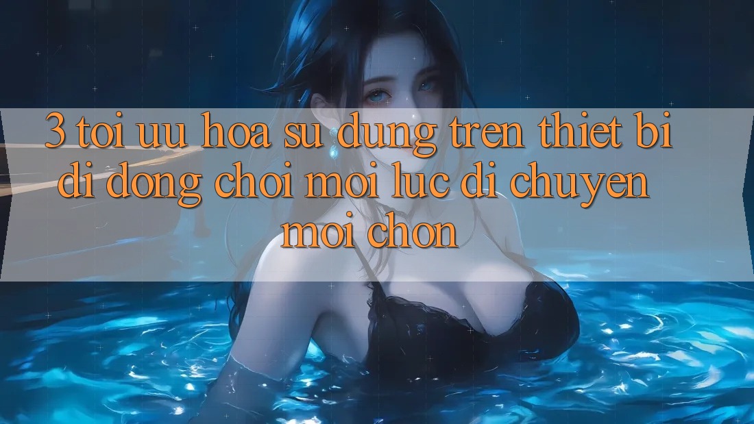 3. Tối Ưu Hóa Sử dụng Trên Thiết Bị Di Động: Chơi Mọi Lúc, Di chuyển Mọi chốn 3. Tối Ưu Hóa Sử dụng Trên Thiết Bị Di Động: Chơi Mọi Lúc, Di chuyển Mọi chốn
