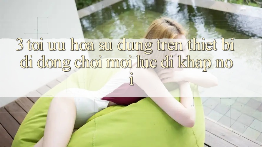 3. Tối Ưu Hóa Sử dụng Trên Thiết Bị Di Động: Chơi Mọi Lúc, Đi Khắp nơi