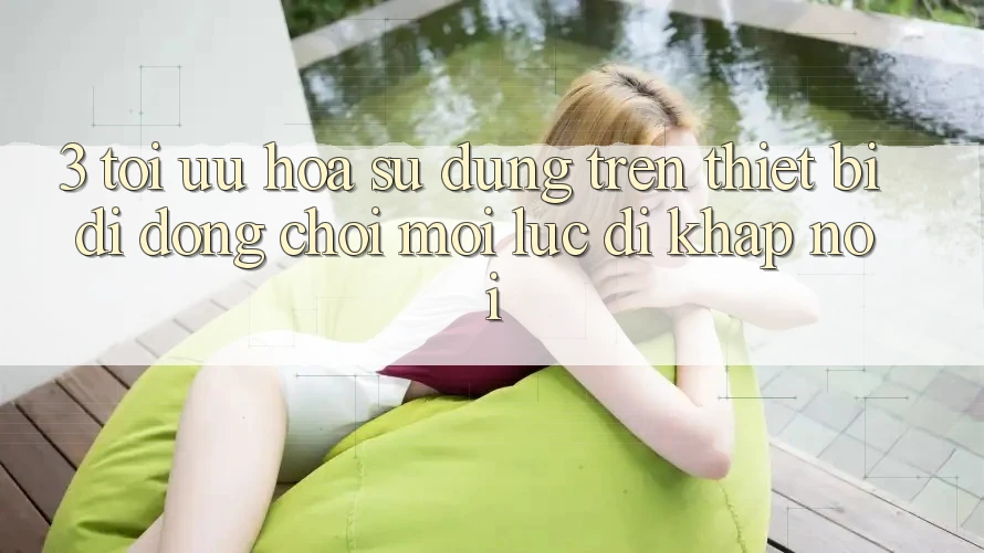 3. Tối Ưu Hóa Sử dụng Trên Thiết Bị Di Động: Chơi Mọi Lúc, Đi Khắp nơi