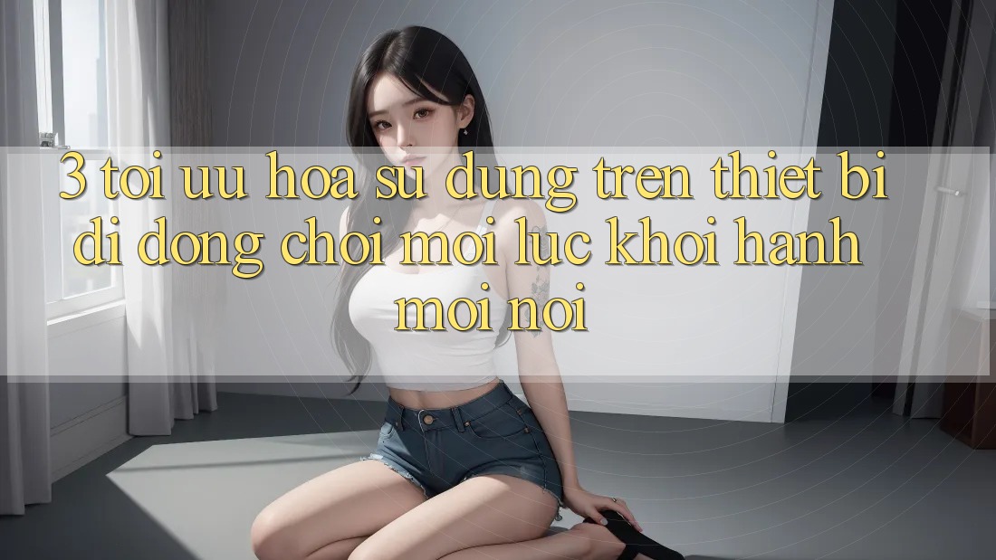 3. Tối Ưu Hóa Sử dụng Trên Thiết Bị Di Động: Chơi Mọi Lúc, Khởi hành Mọi nơi