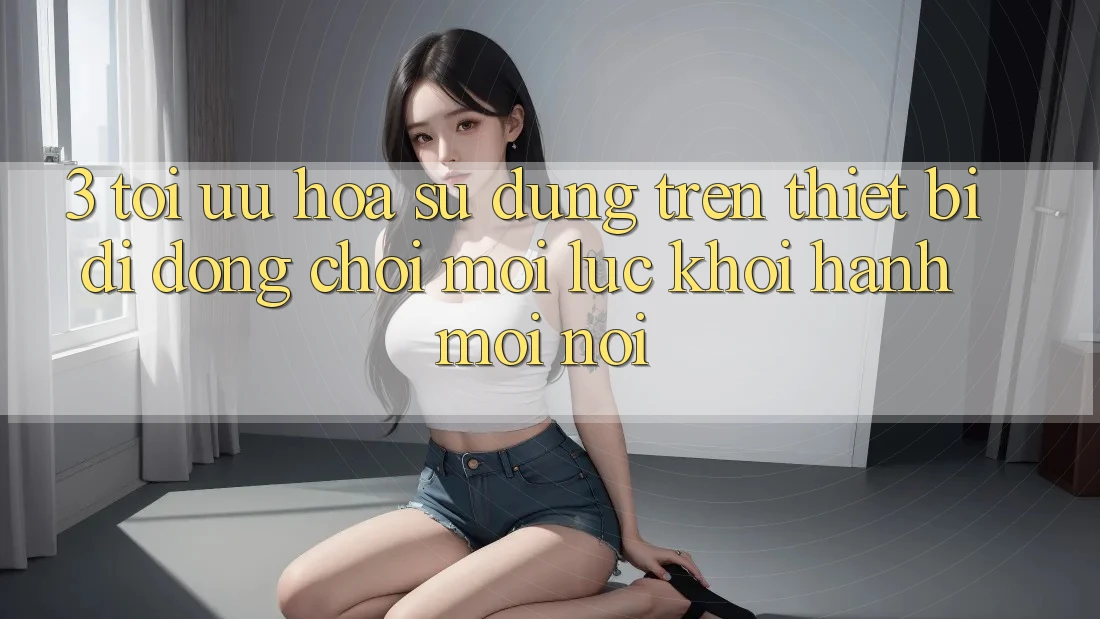 3. Tối Ưu Hóa Sử dụng Trên Thiết Bị Di Động: Chơi Mọi Lúc, Khởi hành Mọi nơi