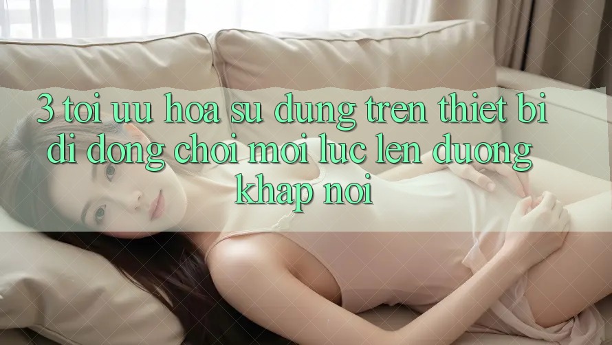 3. Tối Ưu Hóa Sử dụng Trên Thiết Bị Di Động: Chơi Mọi Lúc, Lên đường Khắp nơi 3. Tối Ưu Hóa Sử dụng Trên Thiết Bị Di Động: Chơi Mọi Lúc, Lên đường Khắp nơi