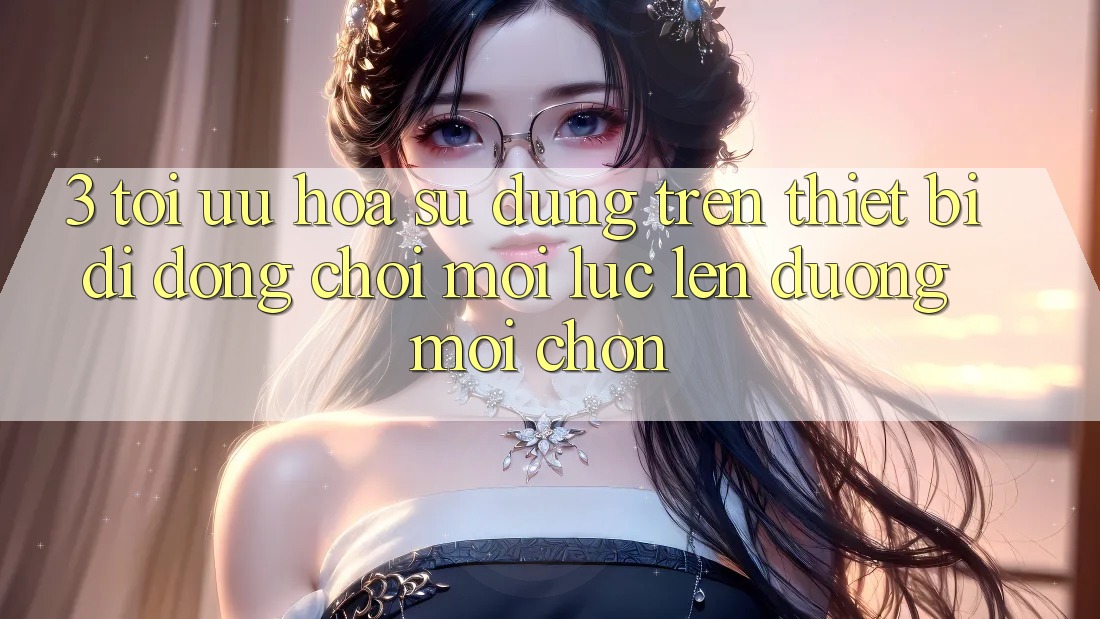 3. Tối Ưu Hóa Sử dụng Trên Thiết Bị Di Động: Chơi Mọi Lúc, Lên đường Mọi chốn