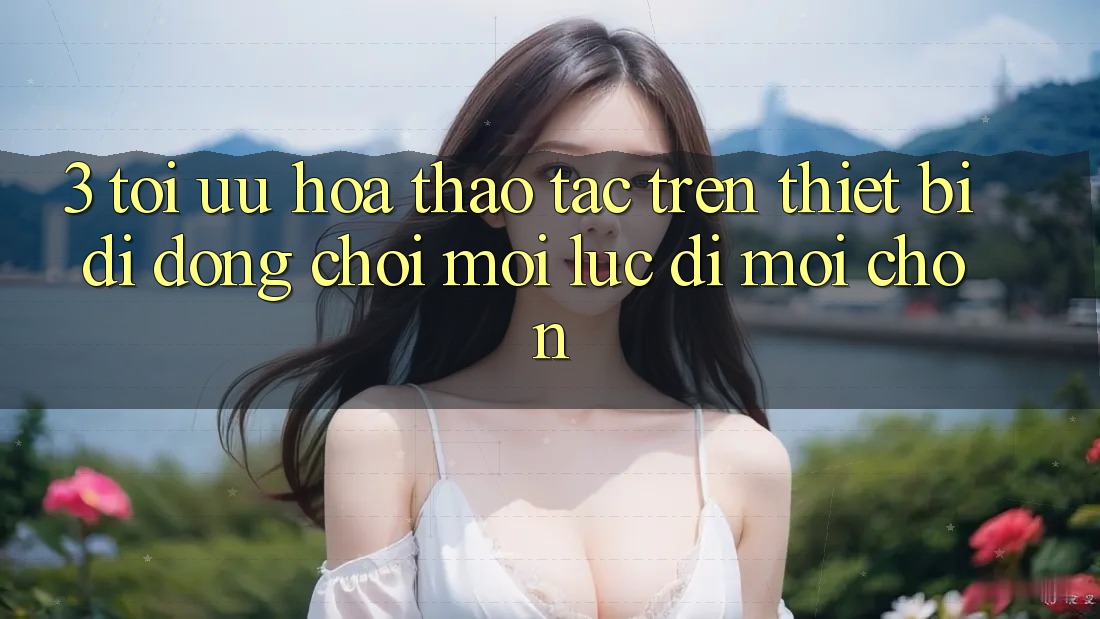 3. Tối Ưu Hóa Thao tác Trên Thiết Bị Di Động: Chơi Mọi Lúc, Đi Mọi chốn