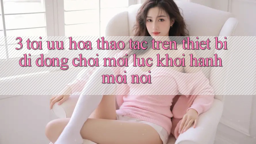 3. Tối Ưu Hóa Thao tác Trên Thiết Bị Di Động: Chơi Mọi Lúc, Khởi hành Mọi nơi