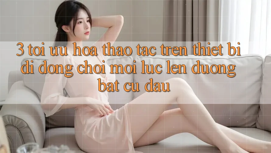 3. Tối Ưu Hóa Thao tác Trên Thiết Bị Di Động: Chơi Mọi Lúc, Lên đường Bất cứ đâu 3. Tối Ưu Hóa Thao tác Trên Thiết Bị Di Động: Chơi Mọi Lúc, Lên đường Bất cứ đâu