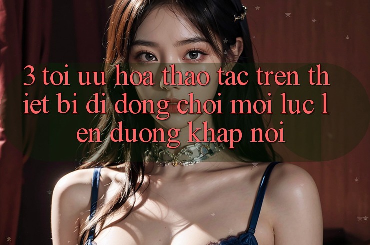 3. Tối Ưu Hóa Thao tác Trên Thiết Bị Di Động: Chơi Mọi Lúc, Lên đường Khắp nơi