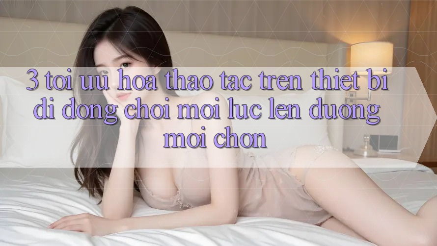 3. Tối Ưu Hóa Thao tác Trên Thiết Bị Di Động: Chơi Mọi Lúc, Lên đường Mọi chốn