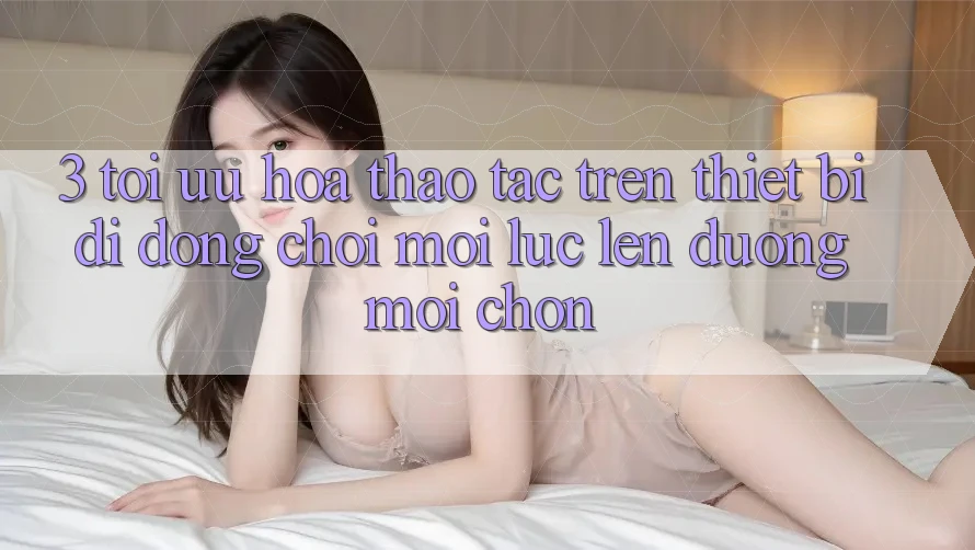3. Tối Ưu Hóa Thao tác Trên Thiết Bị Di Động: Chơi Mọi Lúc, Lên đường Mọi chốn 3. Tối Ưu Hóa Thao tác Trên Thiết Bị Di Động: Chơi Mọi Lúc, Lên đường Mọi chốn