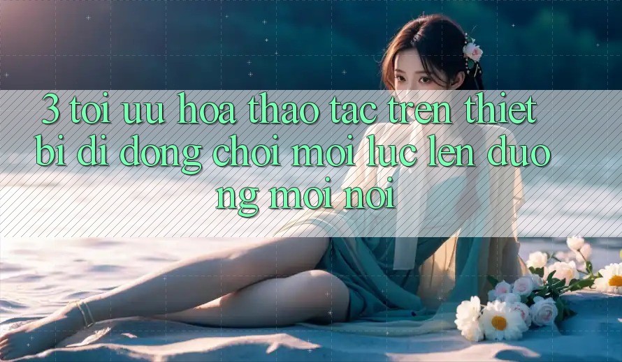 3. Tối Ưu Hóa Thao tác Trên Thiết Bị Di Động: Chơi Mọi Lúc, Lên đường Mọi nơi 3. Tối Ưu Hóa Thao tác Trên Thiết Bị Di Động: Chơi Mọi Lúc, Lên đường Mọi nơi