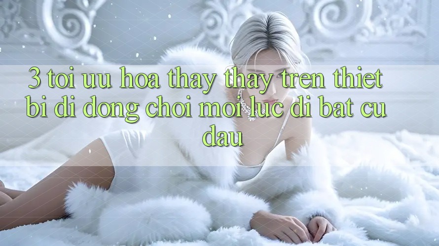 3. Tối Ưu Hóa Thấy thấy Trên Thiết Bị Di Động: Chơi Mọi Lúc, Đi Bất Cứ Đâu