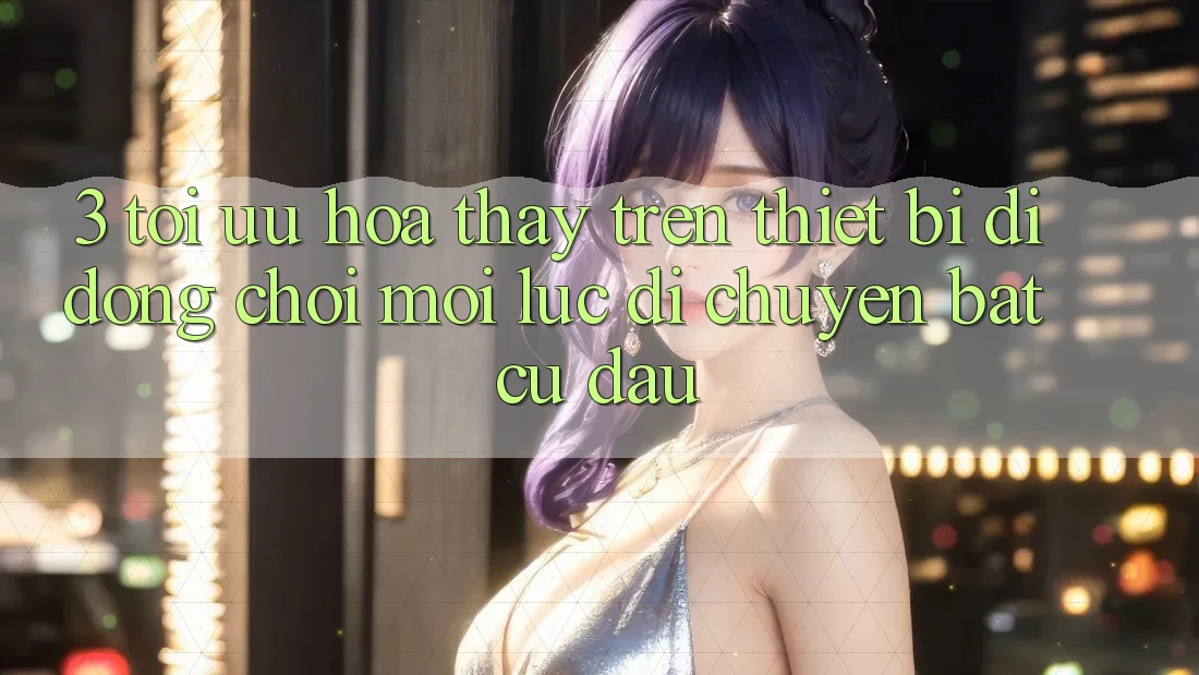 3. Tối Ưu Hóa Thấy Trên Thiết Bị Di Động: Chơi Mọi Lúc, Di chuyển Bất cứ đâu