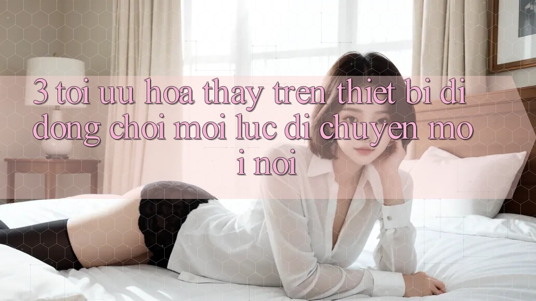 3. Tối Ưu Hóa Thấy Trên Thiết Bị Di Động: Chơi Mọi Lúc, Di chuyển Mọi nơi 3. Tối Ưu Hóa Thấy Trên Thiết Bị Di Động: Chơi Mọi Lúc, Di chuyển Mọi nơi