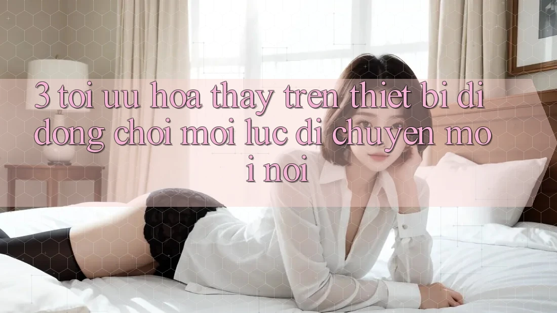 3. Tối Ưu Hóa Thấy Trên Thiết Bị Di Động: Chơi Mọi Lúc, Di chuyển Mọi nơi