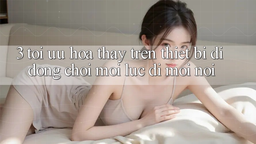 3. Tối Ưu Hóa Thấy Trên Thiết Bị Di Động: Chơi Mọi Lúc, Đi Mọi nơi