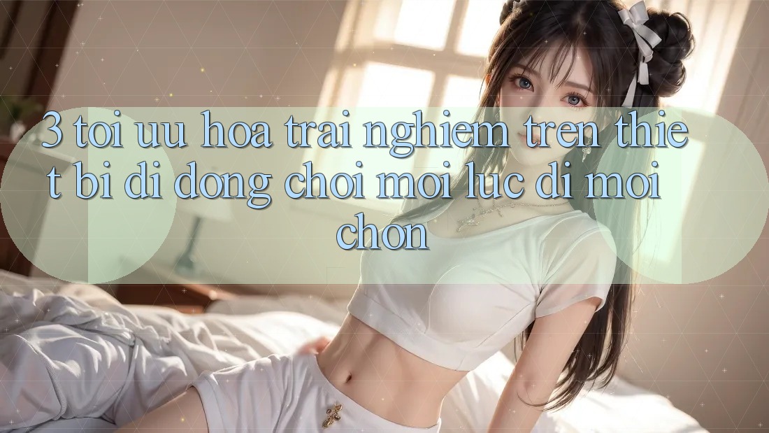 3. Tối Ưu Hóa Trải Nghiệm Trên Thiết Bị Di Động: Chơi Mọi Lúc, Đi Mọi chốn