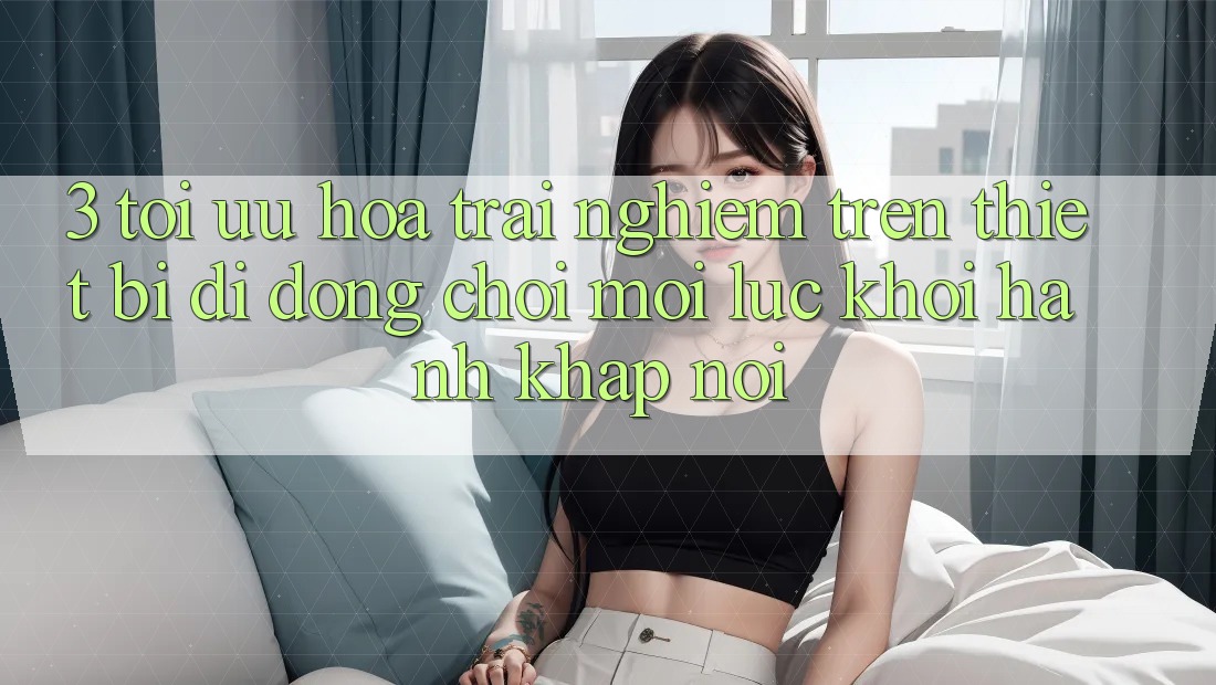 3. Tối Ưu Hóa Trải Nghiệm Trên Thiết Bị Di Động: Chơi Mọi Lúc, Khởi hành Khắp nơi 3. Tối Ưu Hóa Trải Nghiệm Trên Thiết Bị Di Động: Chơi Mọi Lúc, Khởi hành Khắp nơi