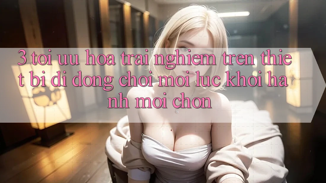 3. Tối Ưu Hóa Trải Nghiệm Trên Thiết Bị Di Động: Chơi Mọi Lúc, Khởi hành Mọi chốn