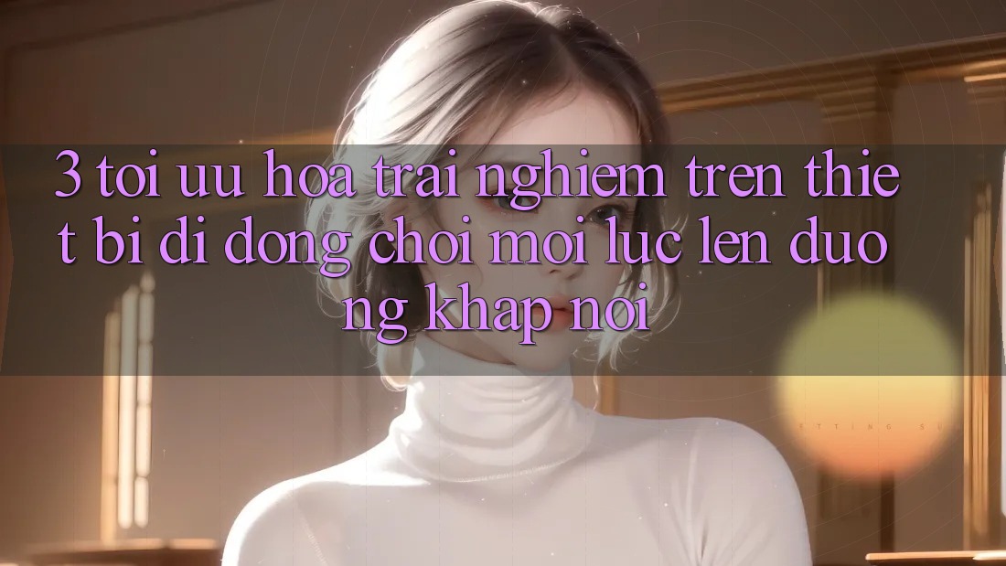 3. Tối Ưu Hóa Trải Nghiệm Trên Thiết Bị Di Động: Chơi Mọi Lúc, Lên đường Khắp nơi