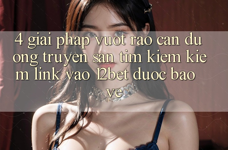 4. Giải Pháp Vượt Rào Cản Đường Truyền: Săn tìm kiếm Kiếm Link Vào 12bet Được bảo vệ 4. Giải Pháp Vượt Rào Cản Đường Truyền: Săn tìm kiếm Kiếm Link Vào 12bet Được bảo vệ