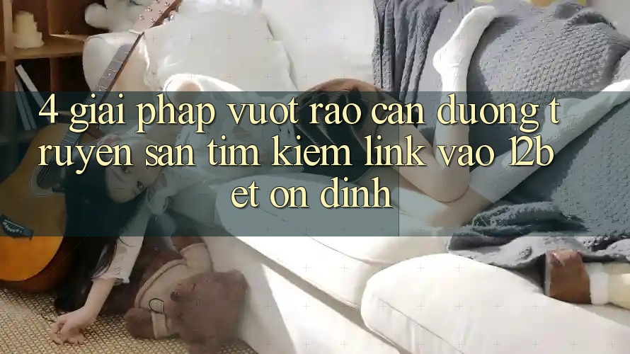 4. Giải Pháp Vượt Rào Cản Đường Truyền: Săn tìm kiếm Link Vào 12bet Ổn định