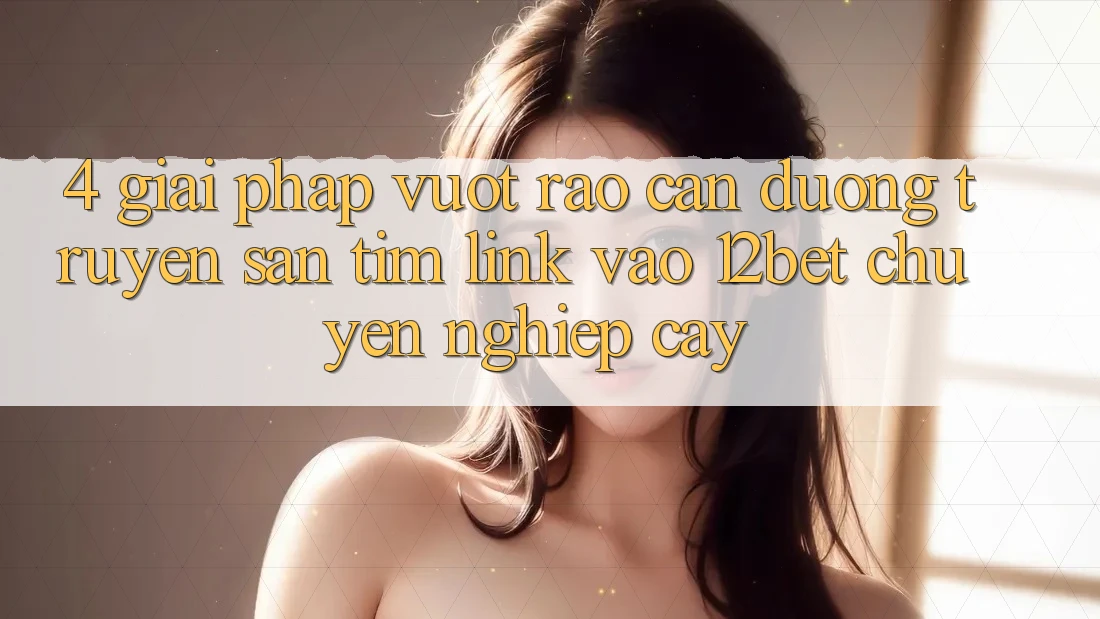 4. Giải Pháp Vượt Rào Cản Đường Truyền: Săn tìm Link Vào 12bet Chuyên nghiệp cậy