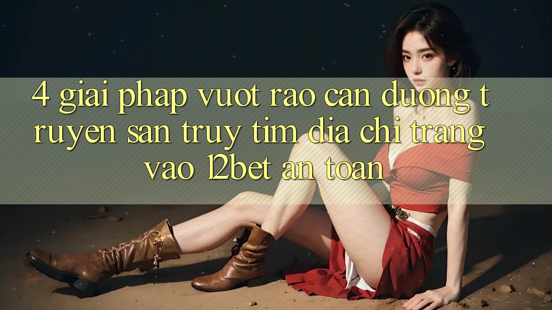 4. Giải Pháp Vượt Rào Cản Đường Truyền: Săn truy tìm Địa chỉ trang Vào 12bet An Toàn