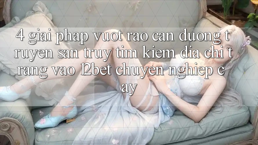 4. Giải Pháp Vượt Rào Cản Đường Truyền: Săn truy tìm Kiếm Địa chỉ trang Vào 12bet Chuyên nghiệp cậy