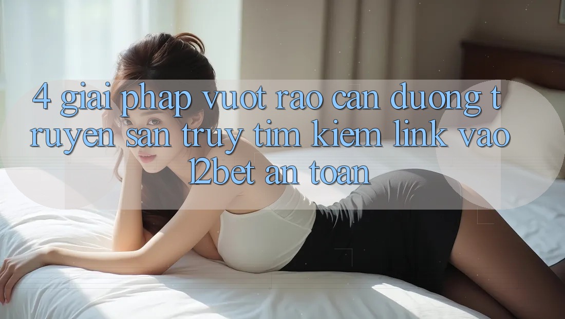 4. Giải Pháp Vượt Rào Cản Đường Truyền: Săn truy tìm kiếm Link Vào 12bet An Toàn