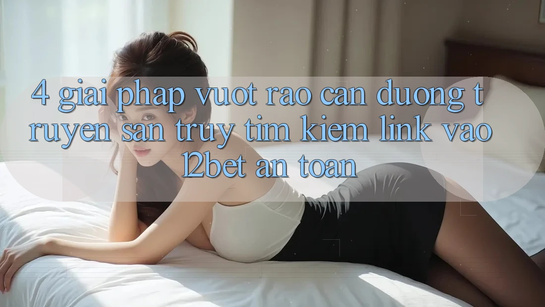 4. Giải Pháp Vượt Rào Cản Đường Truyền: Săn truy tìm kiếm Link Vào 12bet An Toàn