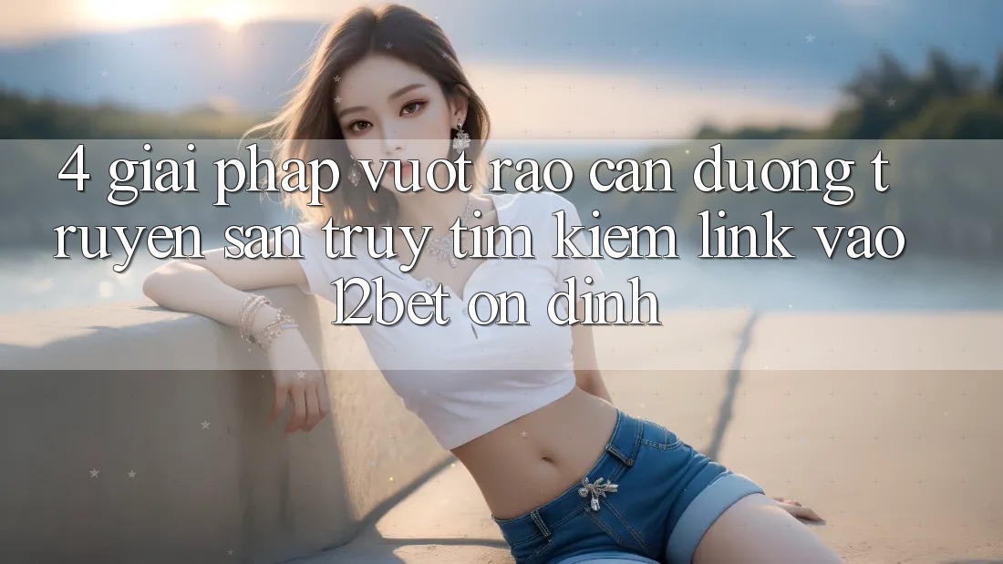 4. Giải Pháp Vượt Rào Cản Đường Truyền: Săn truy tìm Kiếm Link Vào 12bet Ổn định