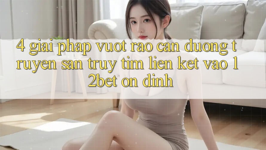 4. Giải Pháp Vượt Rào Cản Đường Truyền: Săn truy tìm Liên kết Vào 12bet Ổn định