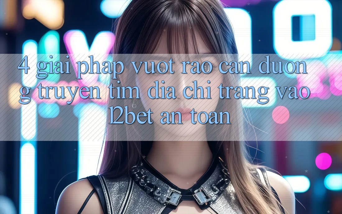 4. Giải Pháp Vượt Rào Cản Đường Truyền: Tìm Địa chỉ trang Vào 12bet An Toàn