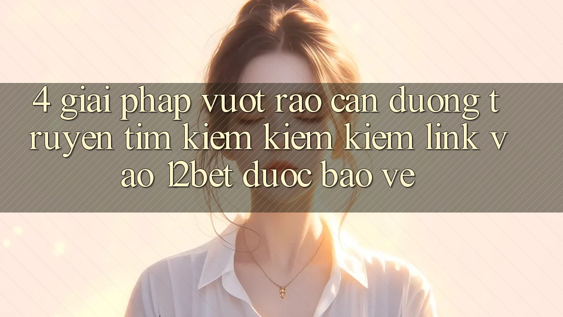 4. Giải Pháp Vượt Rào Cản Đường Truyền: Tìm kiếm kiếm Kiếm Link Vào 12bet Được bảo vệ
