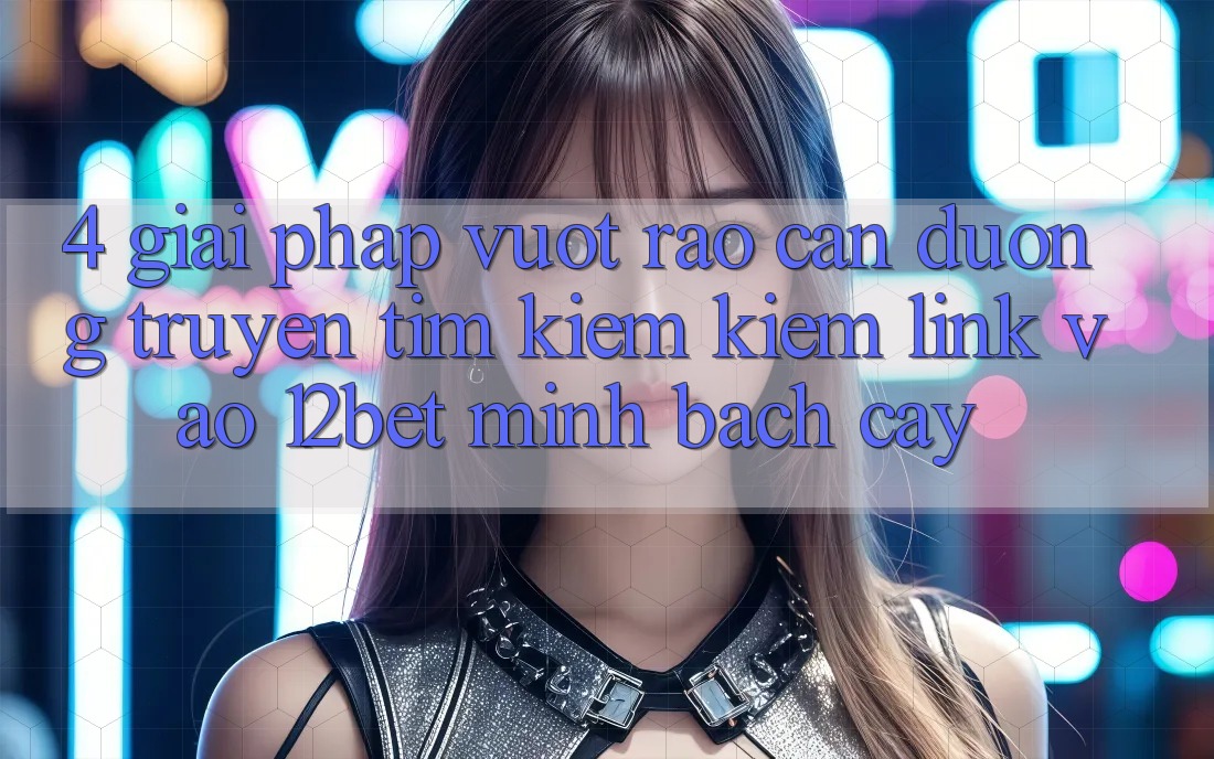 4. Giải Pháp Vượt Rào Cản Đường Truyền: Tìm kiếm Kiếm Link Vào 12bet Minh bạch cậy