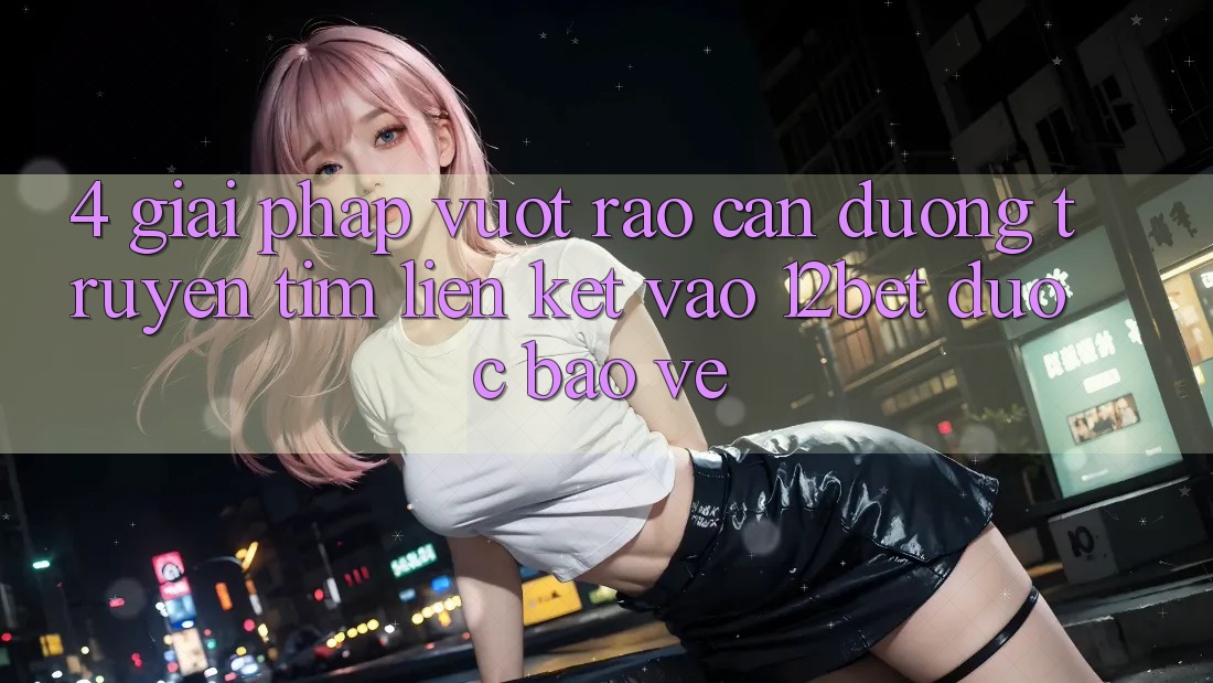 4. Giải Pháp Vượt Rào Cản Đường Truyền: Tìm Liên kết Vào 12bet Được bảo vệ 4. Giải Pháp Vượt Rào Cản Đường Truyền: Tìm Liên kết Vào 12bet Được bảo vệ