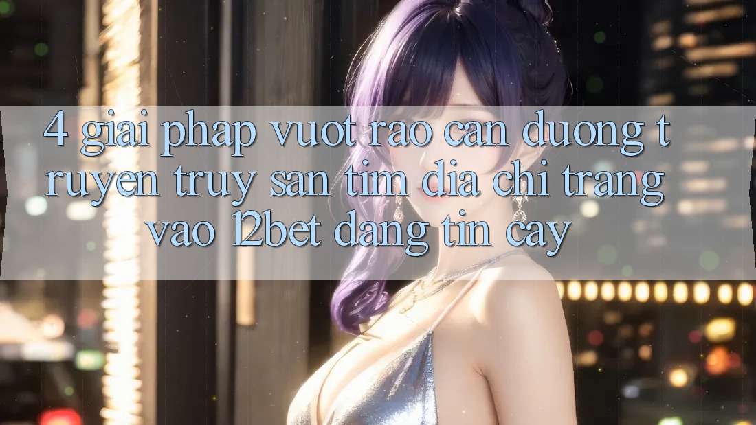4. Giải Pháp Vượt Rào Cản Đường Truyền: Truy săn tìm Địa chỉ trang Vào 12bet Đáng tin cậy