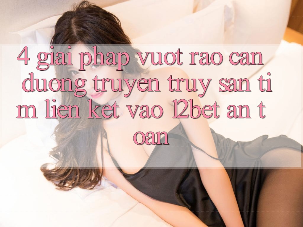 4. Giải Pháp Vượt Rào Cản Đường Truyền: Truy săn tìm Liên kết Vào 12bet An Toàn