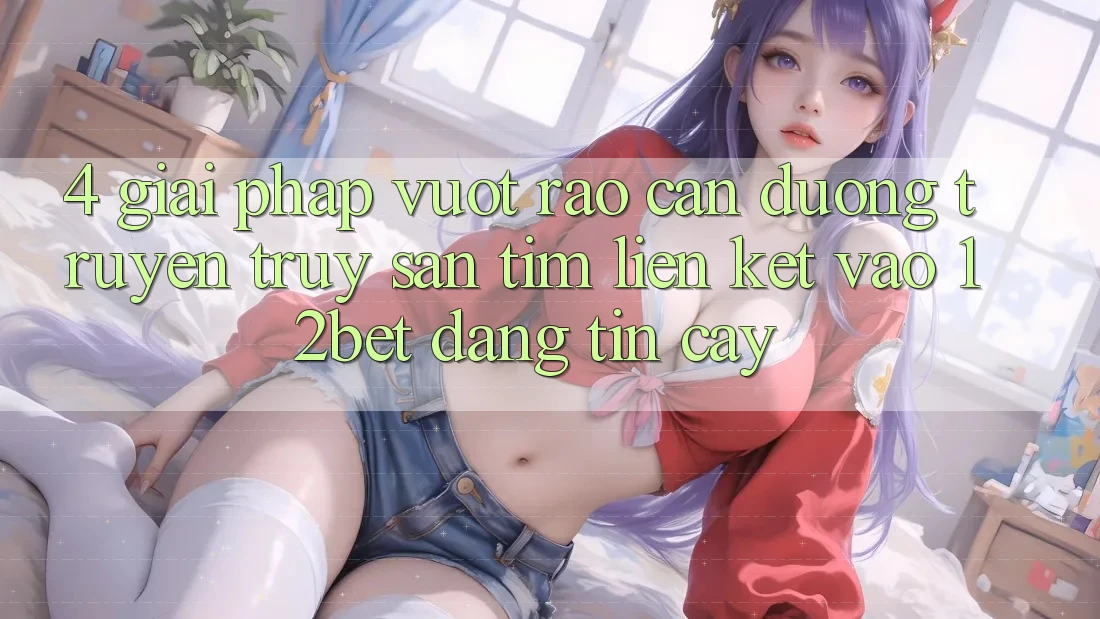 4. Giải Pháp Vượt Rào Cản Đường Truyền: Truy săn tìm Liên kết Vào 12bet Đáng tin cậy 4. Giải Pháp Vượt Rào Cản Đường Truyền: Truy săn tìm Liên kết Vào 12bet Đáng tin cậy