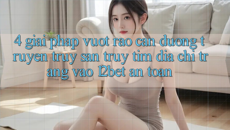 4. Giải Pháp Vượt Rào Cản Đường Truyền: Truy săn truy tìm Địa chỉ trang Vào 12bet An Toàn
