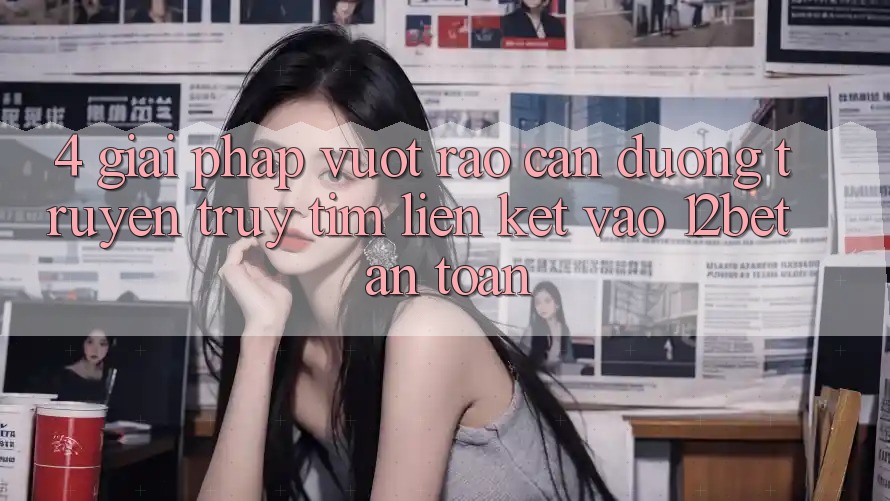 4. Giải Pháp Vượt Rào Cản Đường Truyền: Truy tìm Liên kết Vào 12bet An Toàn