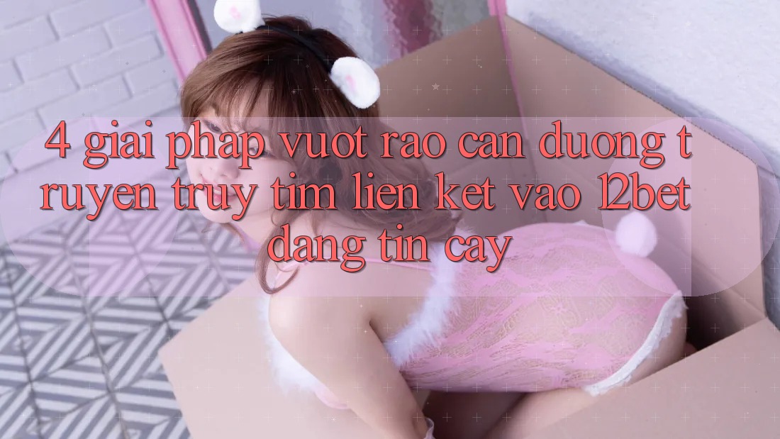 4. Giải Pháp Vượt Rào Cản Đường Truyền: Truy tìm Liên kết Vào 12bet Đáng tin cậy